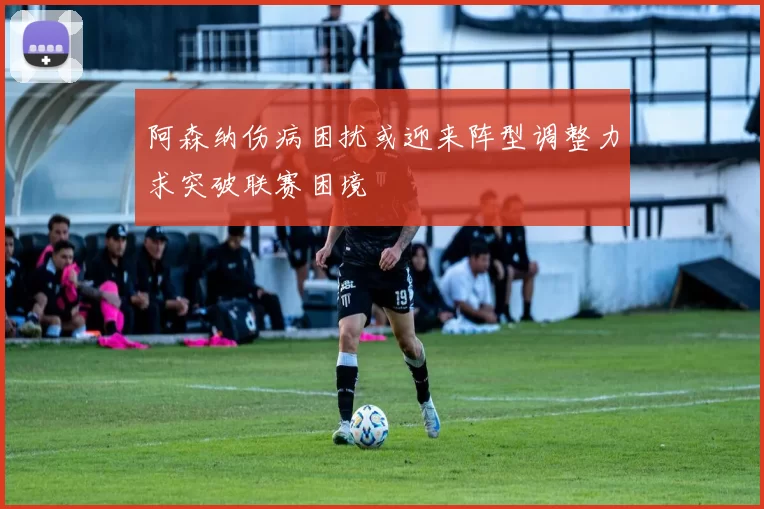 阿森纳伤病困扰或迎来阵型调整力求突破联赛困境