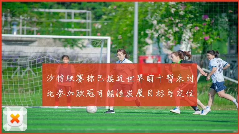 沙特联赛称已接近世界前十暂未讨论参加欧冠可能性发展目标与定位